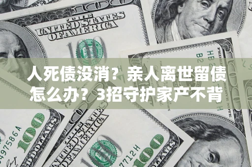 济南人死债没消？亲人离世留债怎么办？3招守护家产不背锅