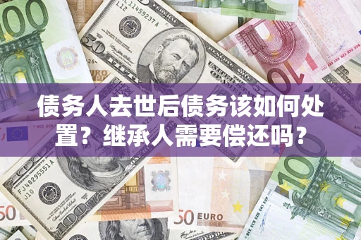 济南债务人去世后债务该如何处置？继承人需要偿还吗？
