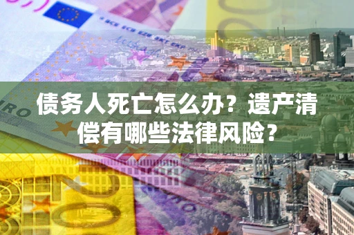 济南债务人死亡怎么办？遗产清偿有哪些法律风险？