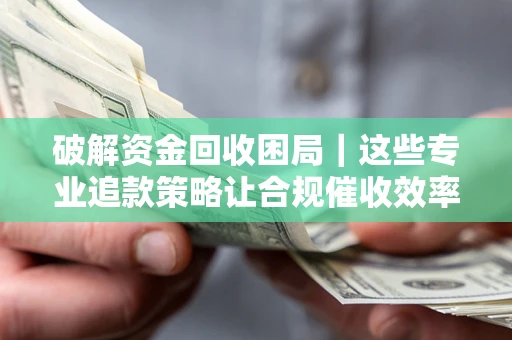 济南破解资金回收困局｜这些专业追款策略让合规催收效率翻倍